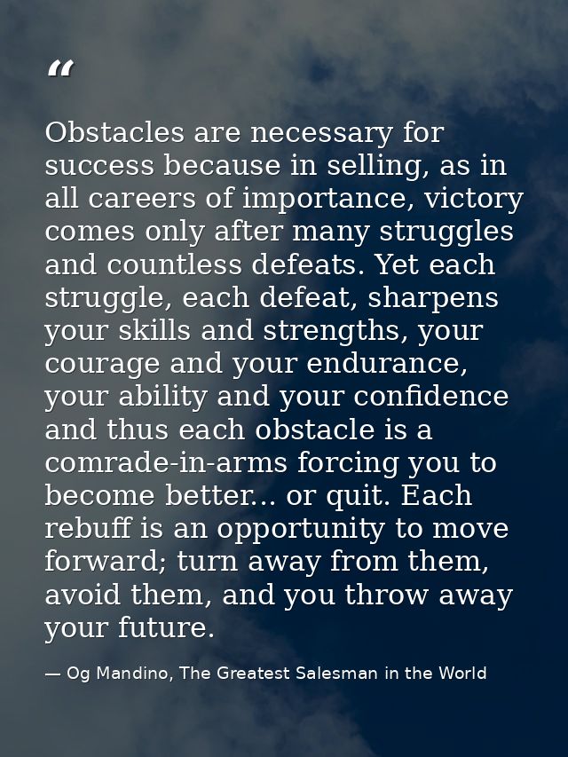 Obstacles are necessary for success because in selling, as in all careers of importance, victory comes only after many s — Og Mandino, The Greatest Salesman in the World