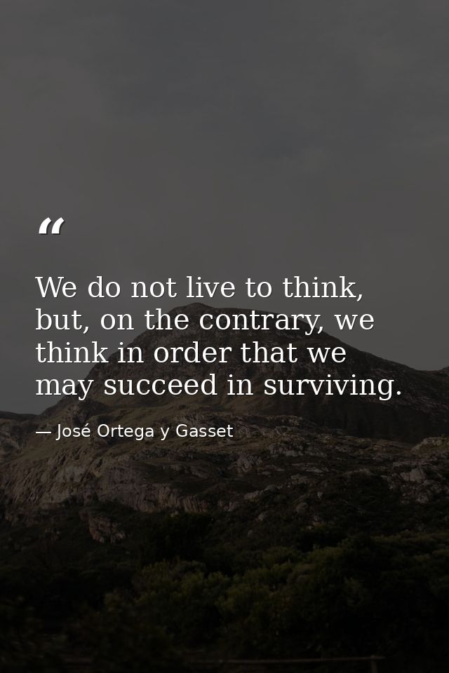 We do not live to think, but, on the contrary, we think in order that we may succeed in surviving. — José Ortega y Gasset