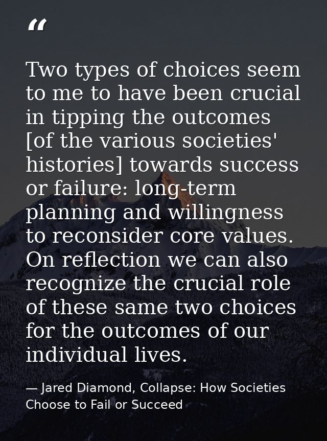 Two types of choices seem to me to have been crucial in tipping the outcomes [of the various societies' histories] towar — Jared Diamond, Collapse: How Societies Choose to Fail or Succeed