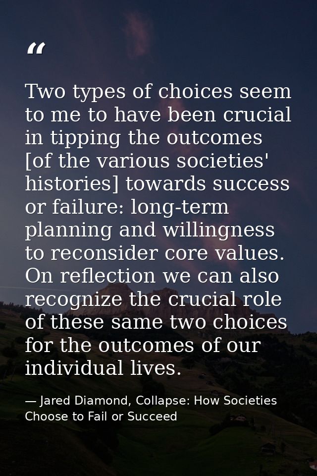 Two types of choices seem to me to have been crucial in tipping the outcomes [of the various societies' histories] towar — Jared Diamond, Collapse: How Societies Choose to Fail or Succeed