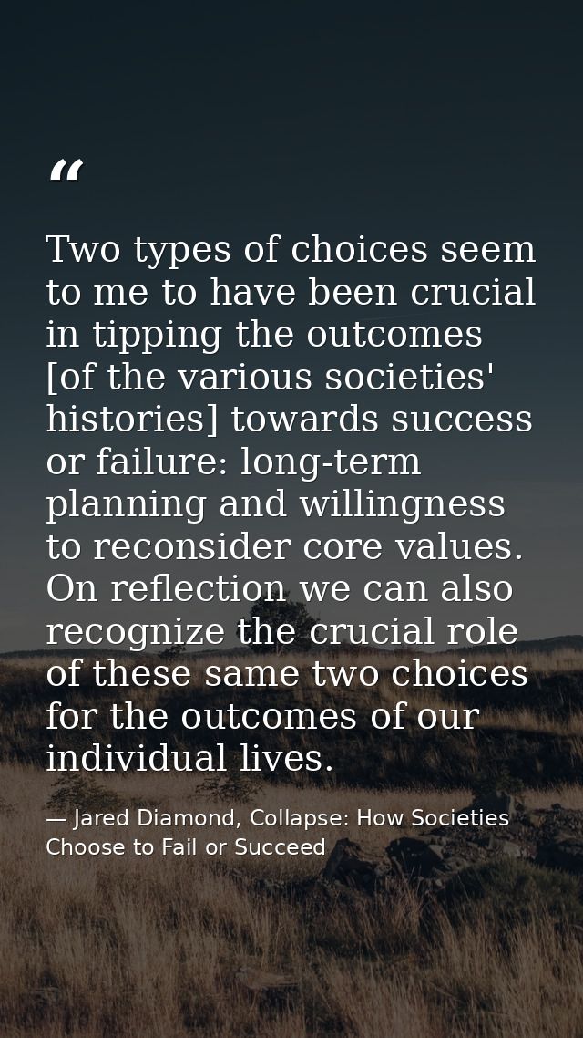 Two types of choices seem to me to have been crucial in tipping the outcomes [of the various societies' histories] towar — Jared Diamond, Collapse: How Societies Choose to Fail or Succeed