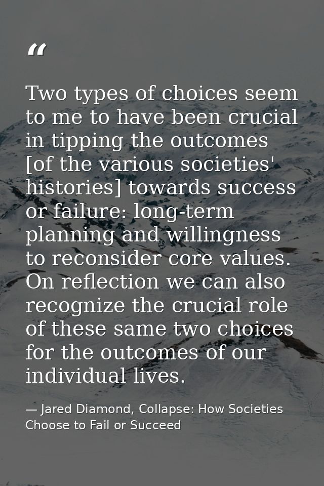 Two types of choices seem to me to have been crucial in tipping the outcomes [of the various societies' histories] towar — Jared Diamond, Collapse: How Societies Choose to Fail or Succeed