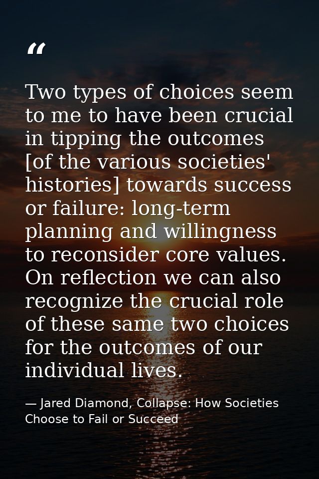 Two types of choices seem to me to have been crucial in tipping the outcomes [of the various societies' histories] towar — Jared Diamond, Collapse: How Societies Choose to Fail or Succeed