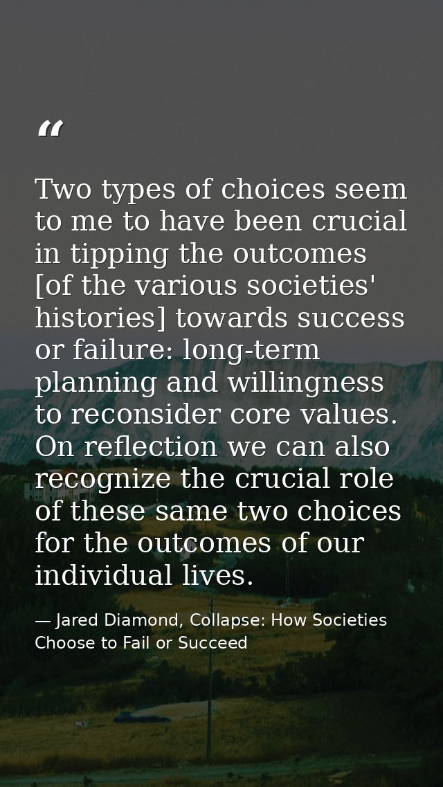 Two types of choices seem to me to have been crucial in tipping the outcomes [of the various societies' histories] towar — Jared Diamond, Collapse: How Societies Choose to Fail or Succeed