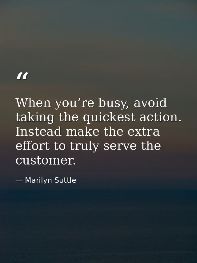 When you’re busy, avoid taking the quickest action. Instead make the extra effort to truly serve the customer. — Marilyn Suttle