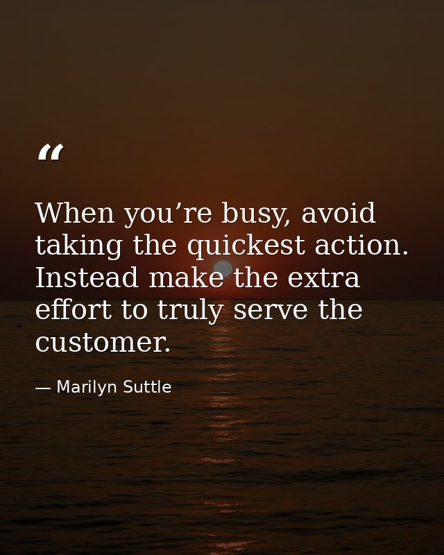 When you’re busy, avoid taking the quickest action. Instead make the extra effort to truly serve the customer. — Marilyn Suttle
