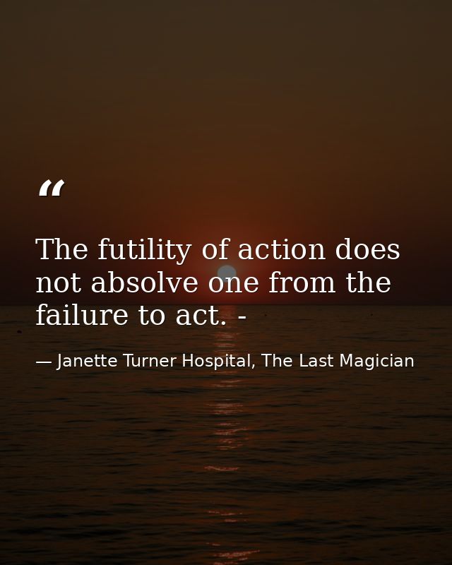 The futility of action does not absolve one from the failure to act. - — Janette Turner Hospital, The Last Magician