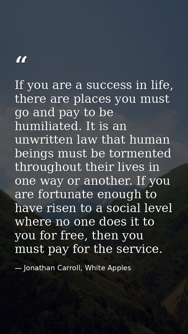 If you are a success in life, there are places you must go and pay to be humiliated. It is an unwritten law that human b — Jonathan Carroll, White Apples
