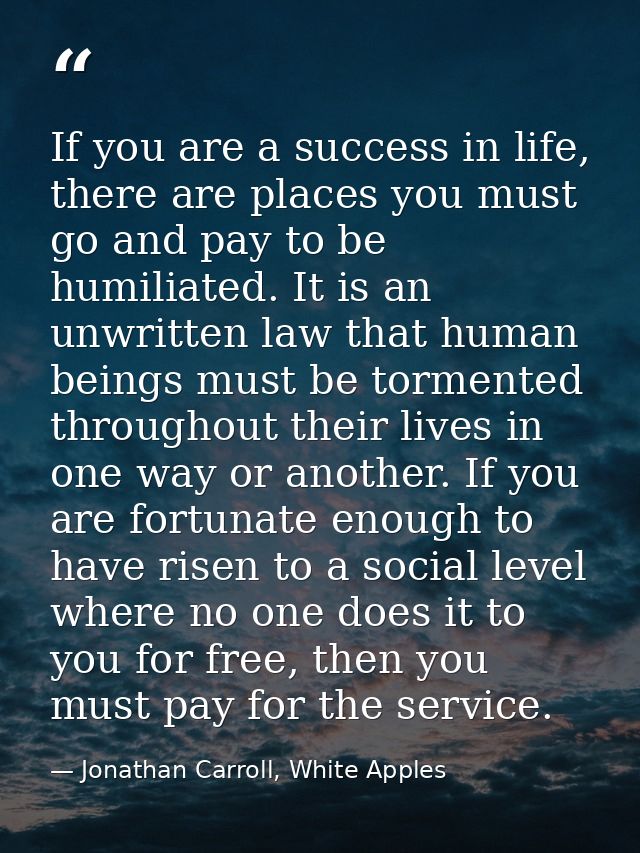 If you are a success in life, there are places you must go and pay to be humiliated. It is an unwritten law that human b — Jonathan Carroll, White Apples