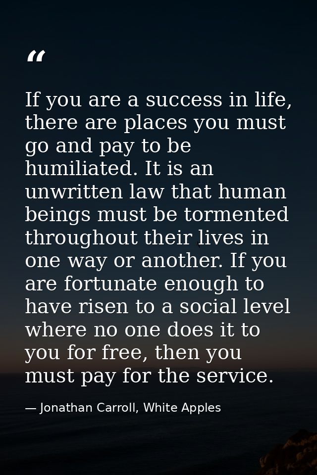 If you are a success in life, there are places you must go and pay to be humiliated. It is an unwritten law that human b — Jonathan Carroll, White Apples