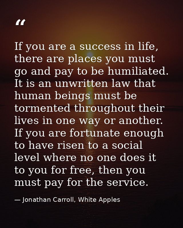 If you are a success in life, there are places you must go and pay to be humiliated. It is an unwritten law that human b — Jonathan Carroll, White Apples