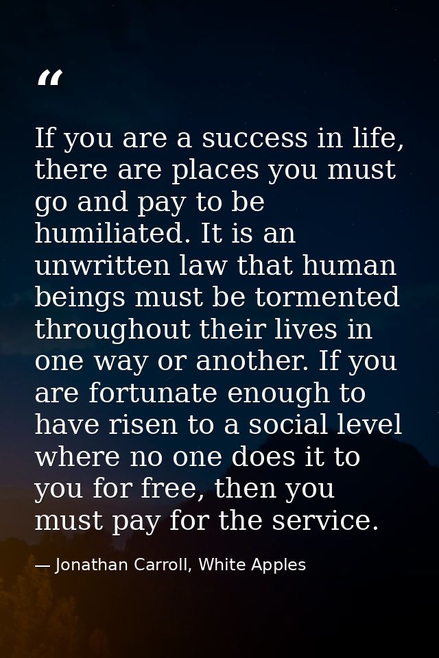 If you are a success in life, there are places you must go and pay to be humiliated. It is an unwritten law that human b — Jonathan Carroll, White Apples