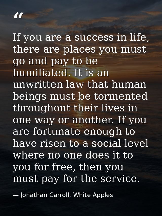 If you are a success in life, there are places you must go and pay to be humiliated. It is an unwritten law that human b — Jonathan Carroll, White Apples