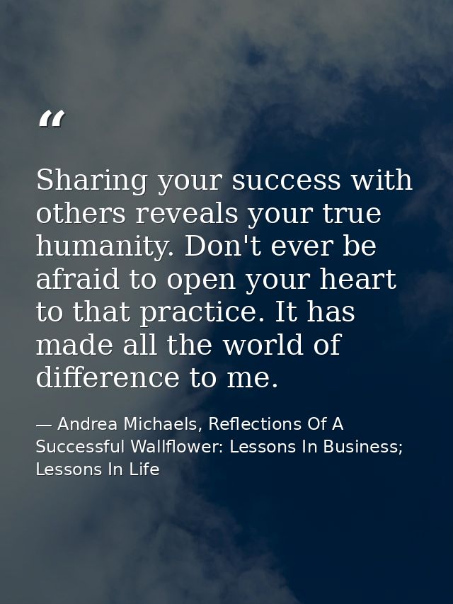 Sharing your success with others reveals your true humanity. Don't ever be afraid to open your heart to that practice. I — Andrea Michaels, Reflections Of A Successful Wallflower: Lessons In Business; Lessons In Life