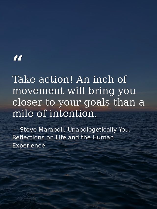 Take action! An inch of movement will bring you closer to your goals than a mile of intention. — Steve Maraboli, Unapologetically You: Reflections on Life and the Human Experience