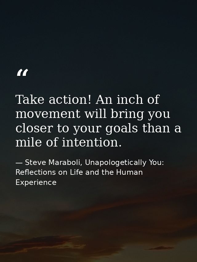 Take action! An inch of movement will bring you closer to your goals than a mile of intention. — Steve Maraboli, Unapologetically You: Reflections on Life and the Human Experience