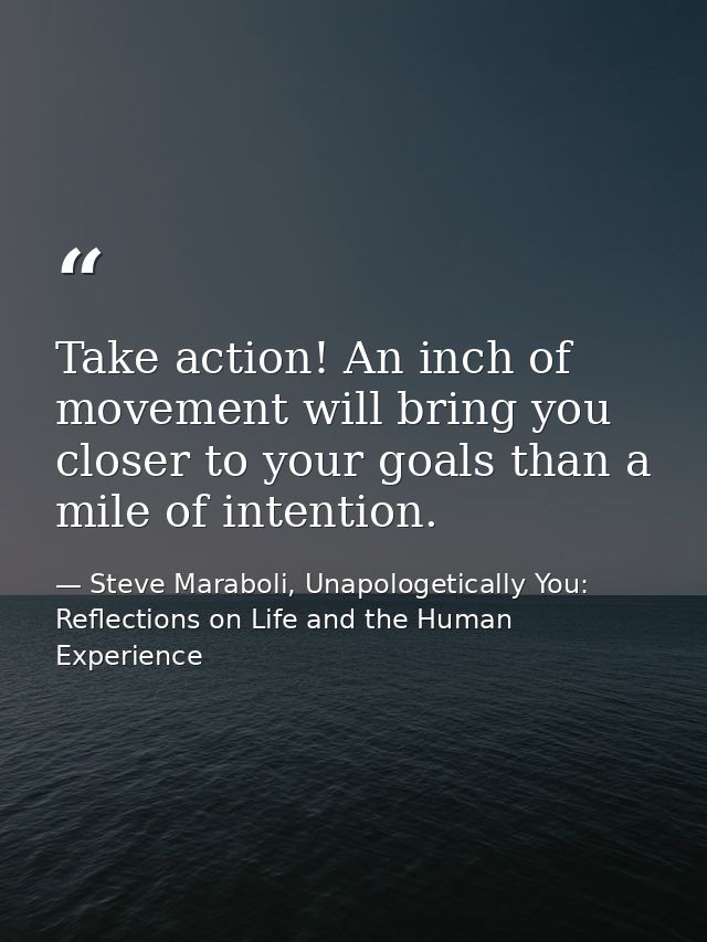 Take action! An inch of movement will bring you closer to your goals than a mile of intention. — Steve Maraboli, Unapologetically You: Reflections on Life and the Human Experience