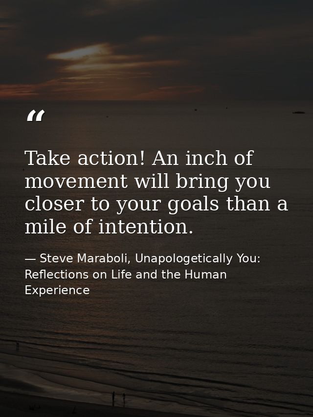 Take action! An inch of movement will bring you closer to your goals than a mile of intention. — Steve Maraboli, Unapologetically You: Reflections on Life and the Human Experience