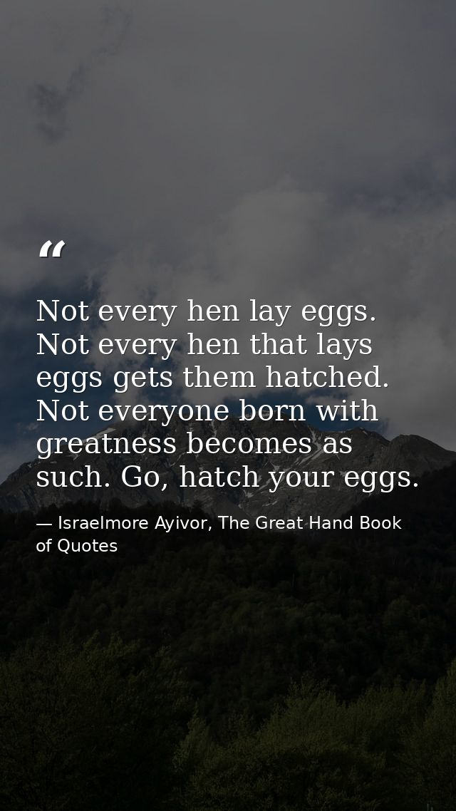 Not every hen lay eggs. Not every hen that lays eggs gets them hatched. Not everyone born with greatness becomes as such — Israelmore Ayivor, The Great Hand Book of Quotes