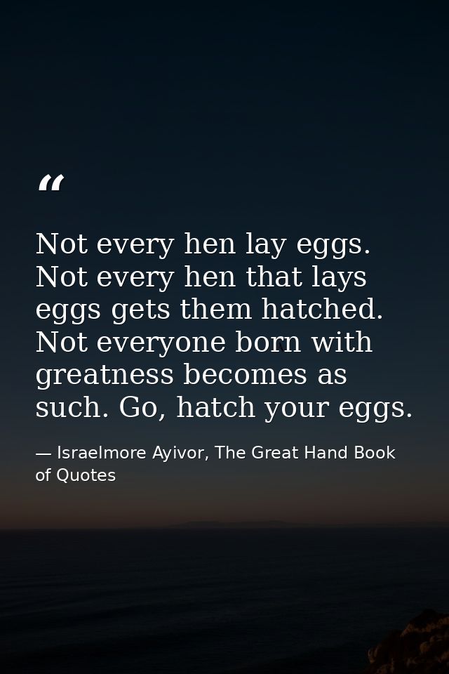 Not every hen lay eggs. Not every hen that lays eggs gets them hatched. Not everyone born with greatness becomes as such — Israelmore Ayivor, The Great Hand Book of Quotes