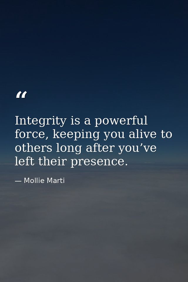 Integrity is a powerful force, keeping you alive to others long after you’ve left their presence. — Mollie Marti