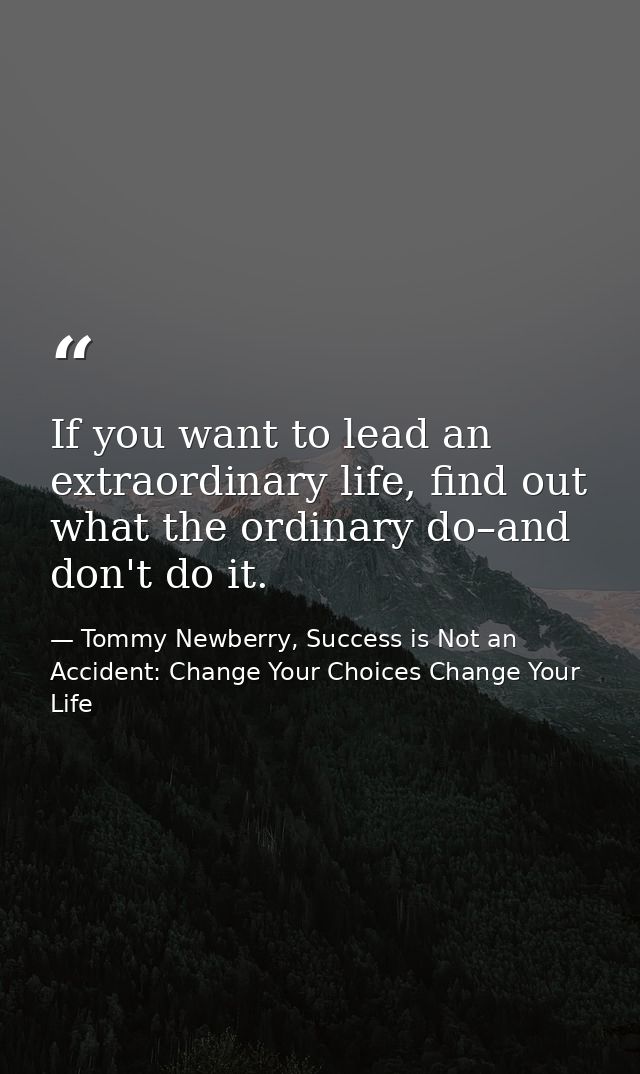 If you want to lead an extraordinary life, find out what the ordinary do–and don't do it. — Tommy Newberry, Success is Not an Accident: Change Your Choices Change Your Life