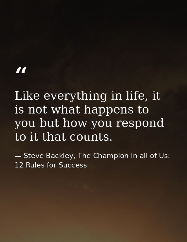 Like everything in life, it is not what happens to you but how you respond to it that counts. — Steve Backley, The Champion in all of Us: 12 Rules for Success