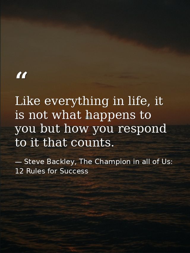 Like everything in life, it is not what happens to you but how you respond to it that counts. — Steve Backley, The Champion in all of Us: 12 Rules for Success