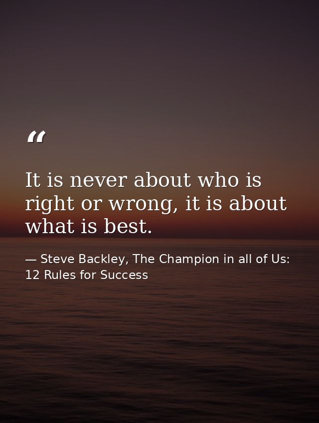 It is never about who is right or wrong, it is about what is best. — Steve Backley, The Champion in all of Us: 12 Rules for Success