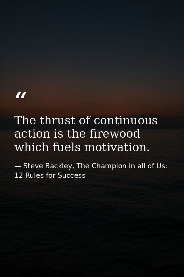 The thrust of continuous action is the firewood which fuels motivation. — Steve Backley, The Champion in all of Us: 12 Rules for Success