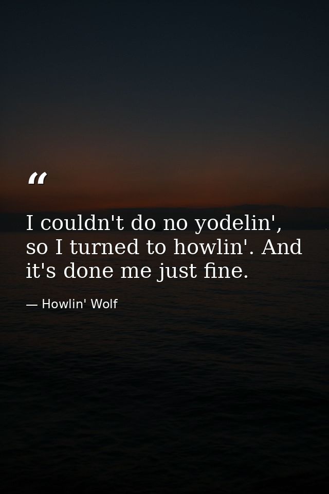 I couldn't do no yodelin', so I turned to howlin'. And it's done me just fine. — Howlin' Wolf