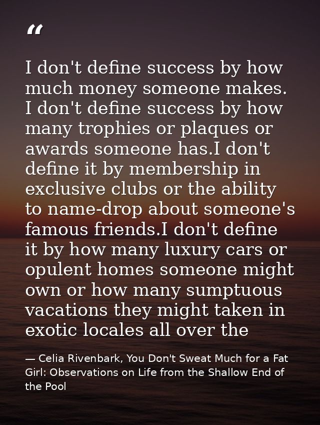 I don't define success by how much money someone makes. I don't define success by how many trophies or plaques or awards — Celia Rivenbark, You Don't Sweat Much for a Fat Girl: Observations on Life from the Shallow End of the Pool
