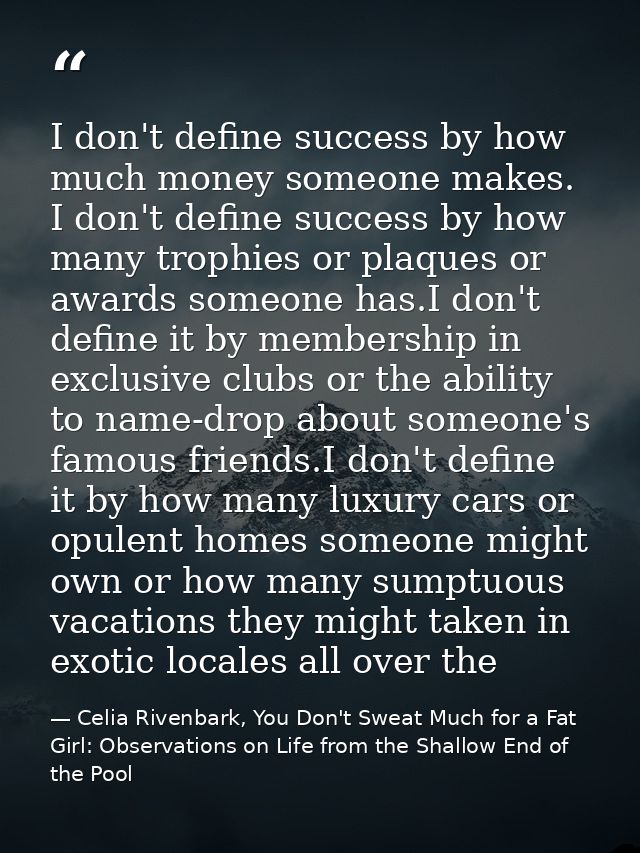 I don't define success by how much money someone makes. I don't define success by how many trophies or plaques or awards — Celia Rivenbark, You Don't Sweat Much for a Fat Girl: Observations on Life from the Shallow End of the Pool