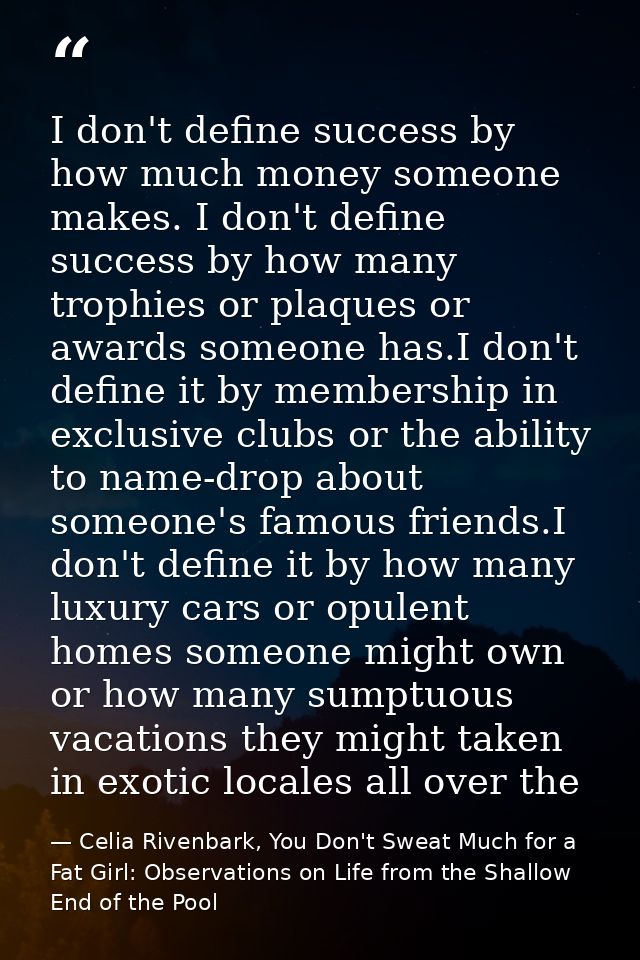 I don't define success by how much money someone makes. I don't define success by how many trophies or plaques or awards — Celia Rivenbark, You Don't Sweat Much for a Fat Girl: Observations on Life from the Shallow End of the Pool