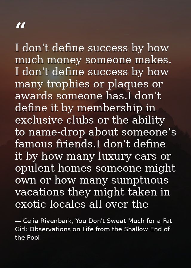 I don't define success by how much money someone makes. I don't define success by how many trophies or plaques or awards — Celia Rivenbark, You Don't Sweat Much for a Fat Girl: Observations on Life from the Shallow End of the Pool