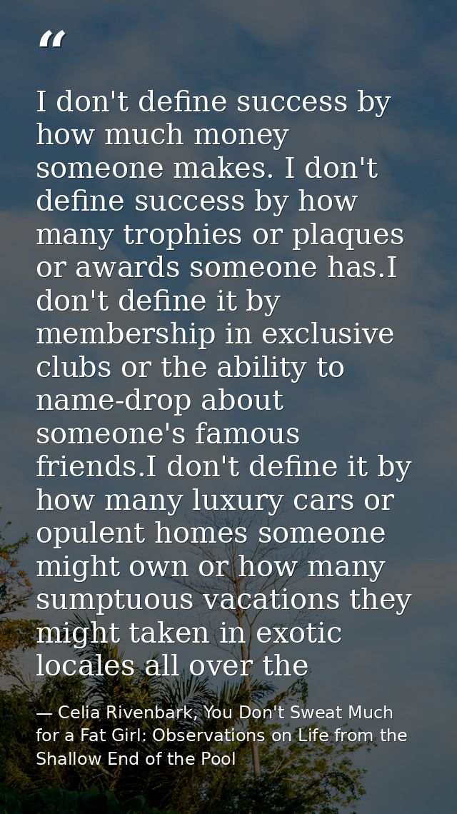 I don't define success by how much money someone makes. I don't define success by how many trophies or plaques or awards — Celia Rivenbark, You Don't Sweat Much for a Fat Girl: Observations on Life from the Shallow End of the Pool