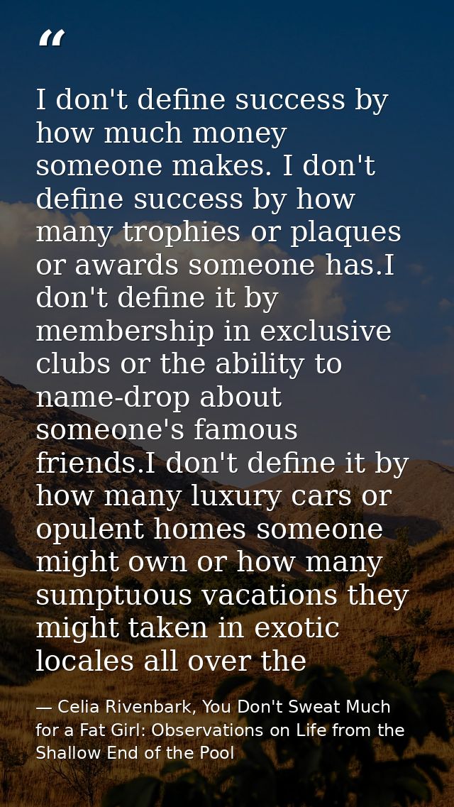I don't define success by how much money someone makes. I don't define success by how many trophies or plaques or awards — Celia Rivenbark, You Don't Sweat Much for a Fat Girl: Observations on Life from the Shallow End of the Pool