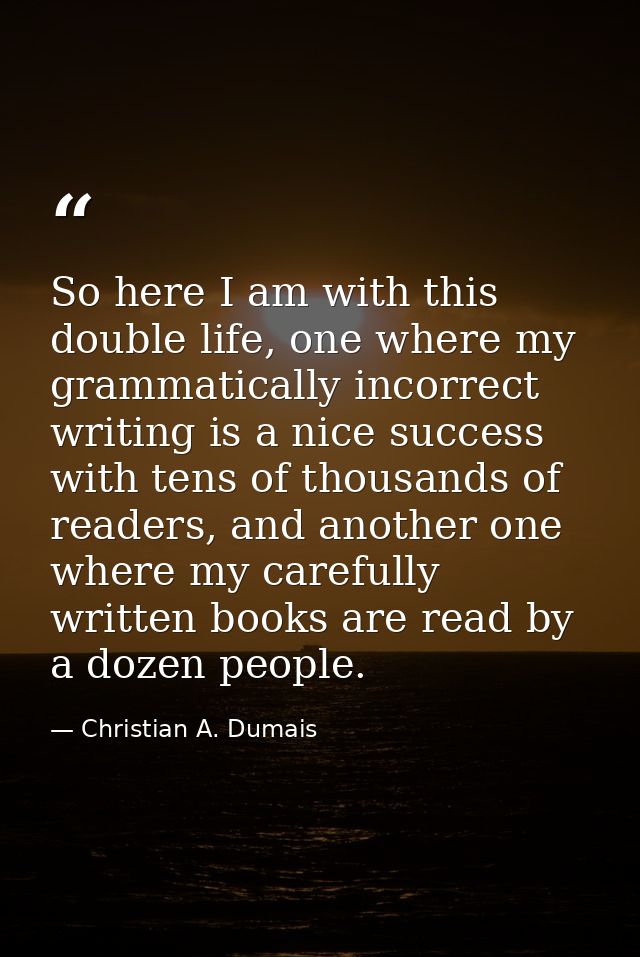 So here I am with this double life, one where my grammatically incorrect writing is a nice success with tens of thousand — Christian A. Dumais