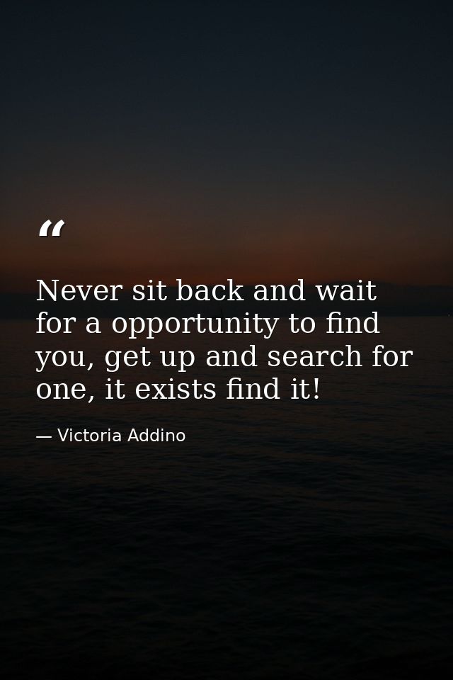 Never sit back and wait for a opportunity to find you, get up and search for one, it exists find it! — Victoria Addino