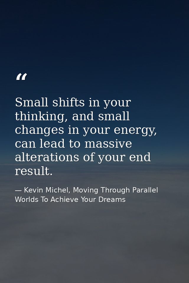 Small shifts in your thinking, and small changes in your energy, can lead to massive alterations of your end result. — Kevin Michel, Moving Through Parallel Worlds To Achieve Your Dreams