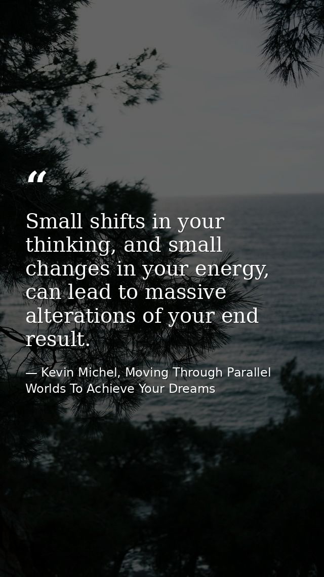 Small shifts in your thinking, and small changes in your energy, can lead to massive alterations of your end result. — Kevin Michel, Moving Through Parallel Worlds To Achieve Your Dreams