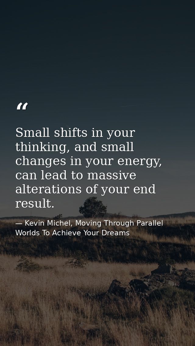 Small shifts in your thinking, and small changes in your energy, can lead to massive alterations of your end result. — Kevin Michel, Moving Through Parallel Worlds To Achieve Your Dreams