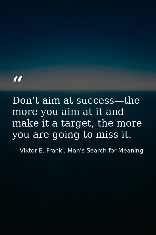 Don’t aim at success—the more you aim at it and make it a target, the more you are going to miss it. — Viktor E. Frankl, Man's Search for Meaning