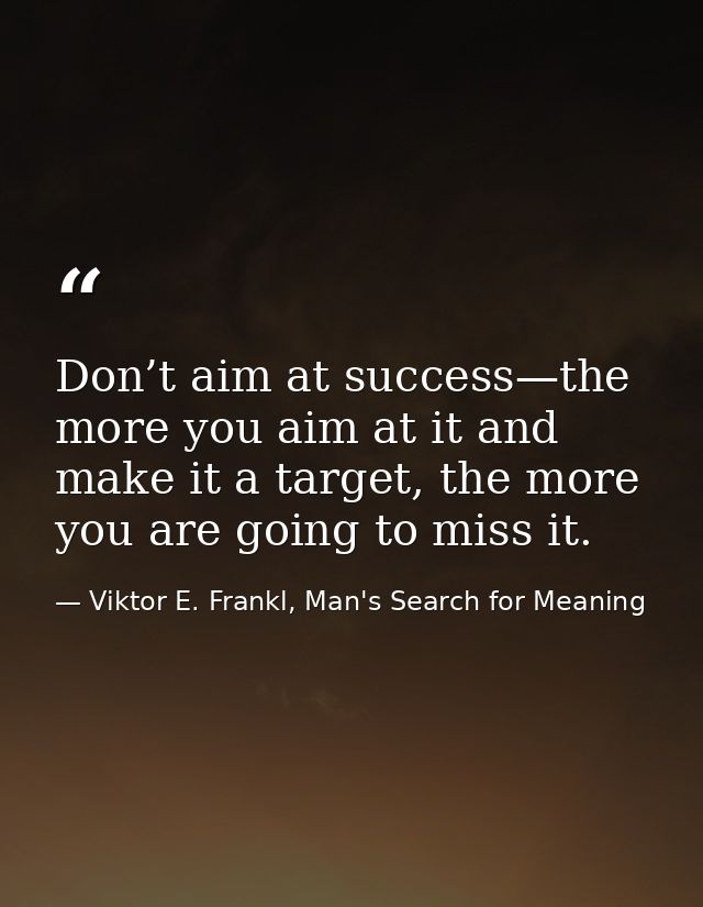 Don’t aim at success—the more you aim at it and make it a target, the more you are going to miss it. — Viktor E. Frankl, Man's Search for Meaning