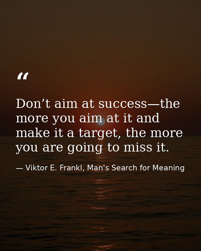 Don’t aim at success—the more you aim at it and make it a target, the more you are going to miss it. — Viktor E. Frankl, Man's Search for Meaning