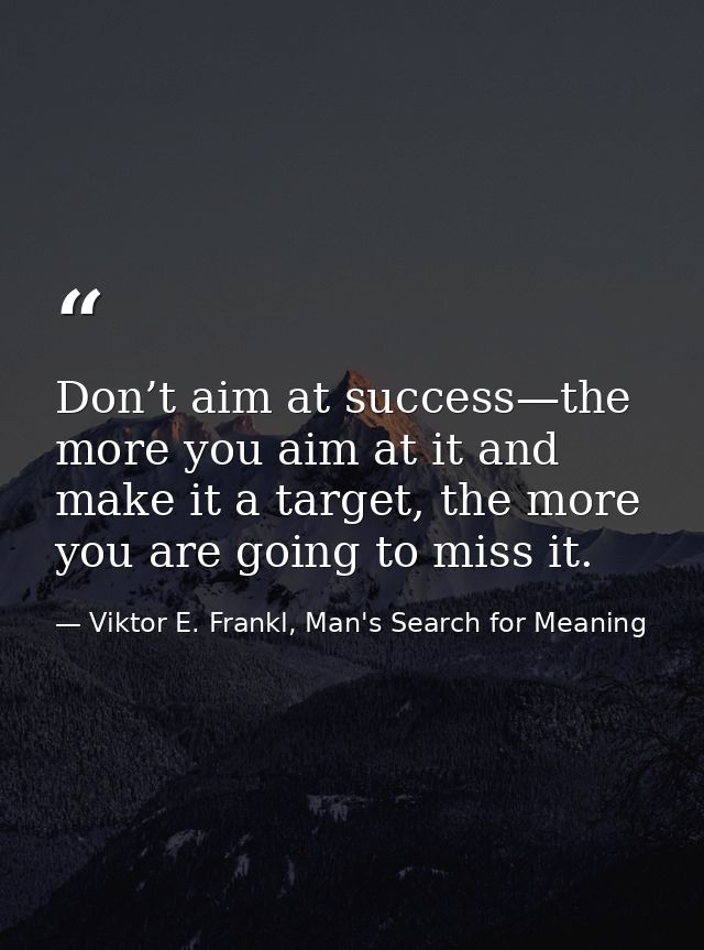 Don’t aim at success—the more you aim at it and make it a target, the more you are going to miss it. — Viktor E. Frankl, Man's Search for Meaning