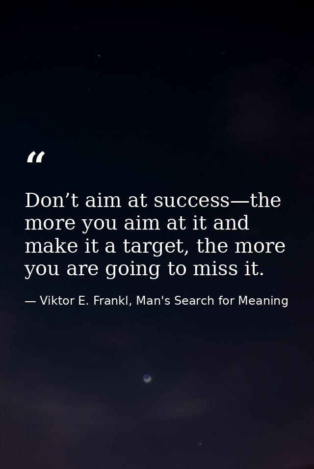 Don’t aim at success—the more you aim at it and make it a target, the more you are going to miss it. — Viktor E. Frankl, Man's Search for Meaning