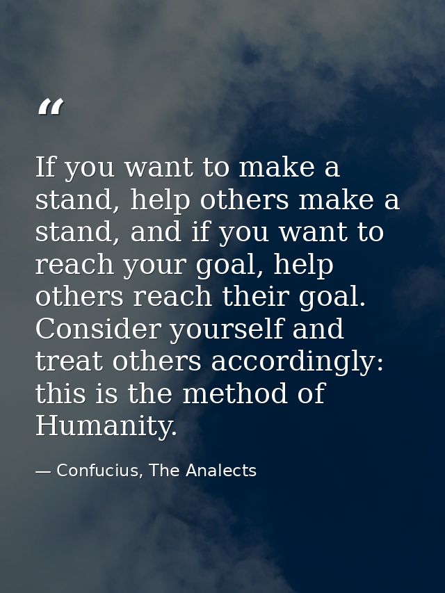 If you want to make a stand, help others make a stand, and if you want to reach your goal, help others reach their goal. — Confucius, The Analects