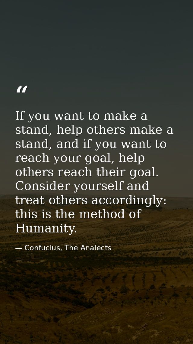 If you want to make a stand, help others make a stand, and if you want to reach your goal, help others reach their goal. — Confucius, The Analects