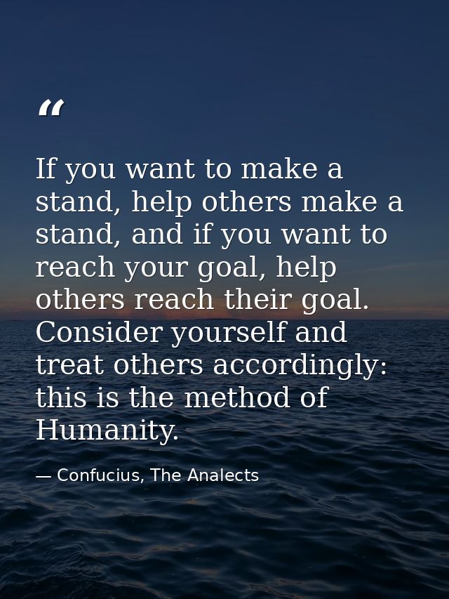 If you want to make a stand, help others make a stand, and if you want to reach your goal, help others reach their goal. — Confucius, The Analects